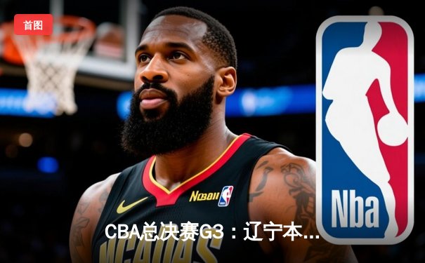 CBA总决赛G3：辽宁本钢加时险胜广东宏远，总比分2-1夺赛点