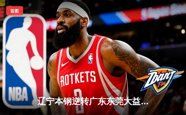 辽宁本钢逆转广东东莞大益 夺得CBA总决赛第三场胜利