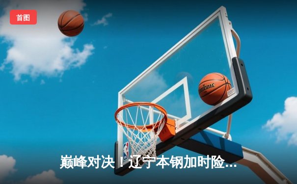 巅峰对决！辽宁本钢加时险胜广东东莞大益，赵继伟33分主宰天王山之战